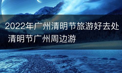 2022年广州清明节旅游好去处 清明节广州周边游