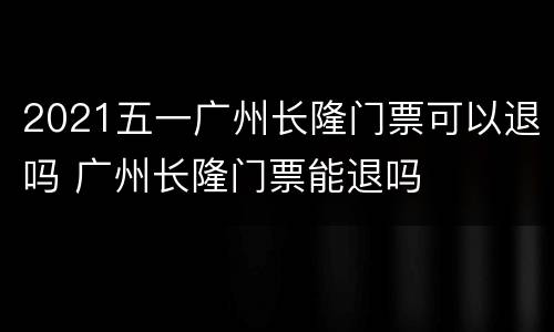 2021五一广州长隆门票可以退吗 广州长隆门票能退吗