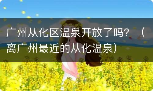 广州从化区温泉开放了吗？（离广州最近的从化温泉）