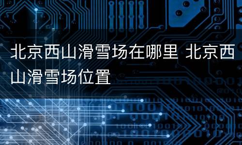 北京西山滑雪场在哪里 北京西山滑雪场位置