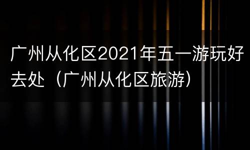 广州从化区2021年五一游玩好去处（广州从化区旅游）