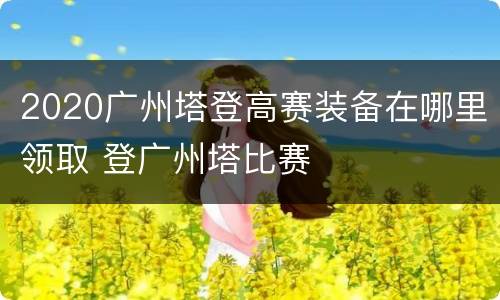 2020广州塔登高赛装备在哪里领取 登广州塔比赛