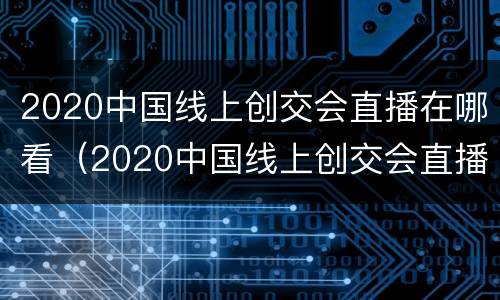 2020中国线上创交会直播在哪看（2020中国线上创交会直播在哪看回放）