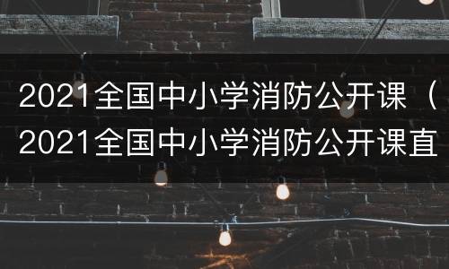 2021全国中小学消防公开课（2021全国中小学消防公开课直播回放）