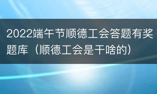 2022端午节顺德工会答题有奖题库（顺德工会是干啥的）