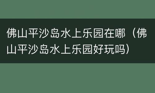 佛山平沙岛水上乐园在哪（佛山平沙岛水上乐园好玩吗）