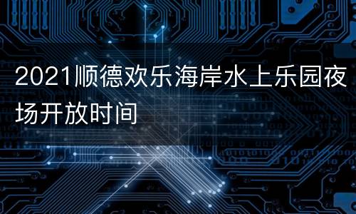 2021顺德欢乐海岸水上乐园夜场开放时间