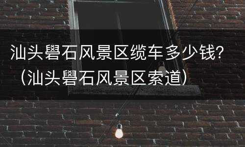 汕头礐石风景区缆车多少钱？（汕头礐石风景区索道）