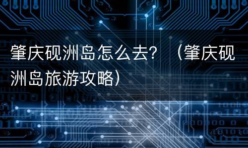 肇庆砚洲岛怎么去？（肇庆砚洲岛旅游攻略）