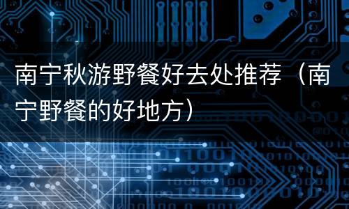 南宁秋游野餐好去处推荐（南宁野餐的好地方）