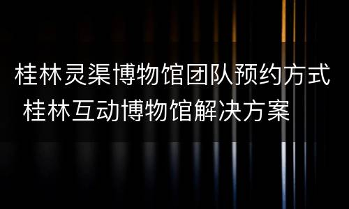 桂林灵渠博物馆团队预约方式 桂林互动博物馆解决方案