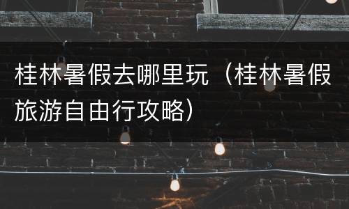 桂林暑假去哪里玩（桂林暑假旅游自由行攻略）