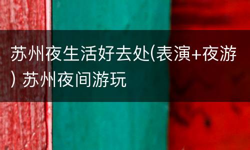 苏州夜生活好去处(表演+夜游) 苏州夜间游玩