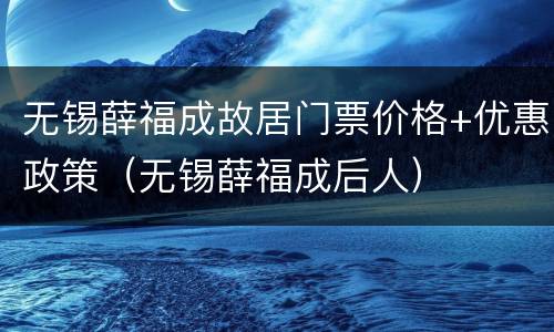 无锡薛福成故居门票价格+优惠政策（无锡薛福成后人）