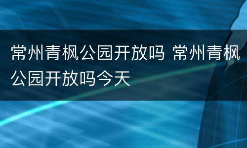 常州青枫公园开放吗 常州青枫公园开放吗今天