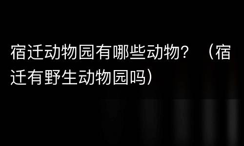 宿迁动物园有哪些动物？（宿迁有野生动物园吗）