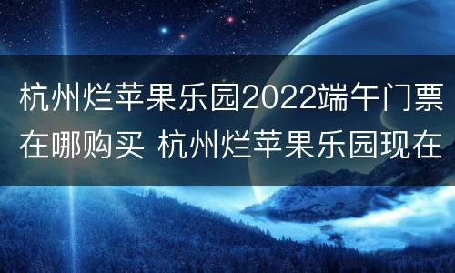 杭州烂苹果乐园2022端午门票在哪购买 杭州烂苹果乐园现在开放了吗