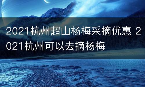 2021杭州超山杨梅采摘优惠 2021杭州可以去摘杨梅