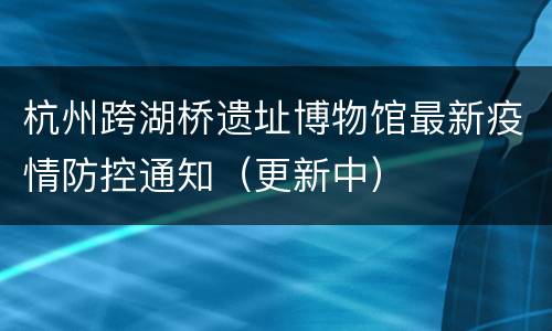 杭州跨湖桥遗址博物馆最新疫情防控通知（更新中）