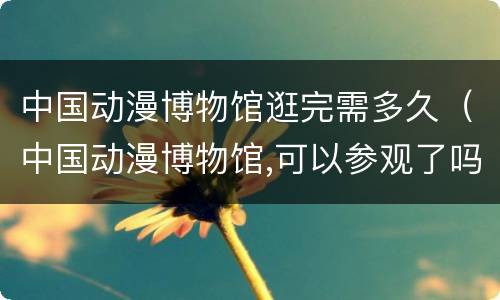 中国动漫博物馆逛完需多久（中国动漫博物馆,可以参观了吗）