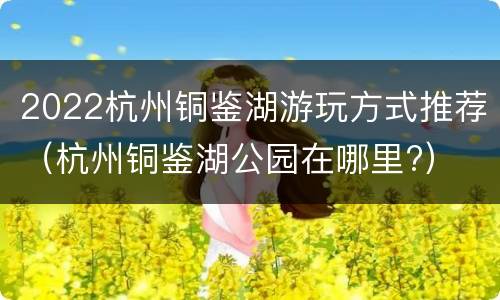 2022杭州铜鉴湖游玩方式推荐（杭州铜鉴湖公园在哪里?）