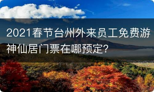 2021春节台州外来员工免费游神仙居门票在哪预定？