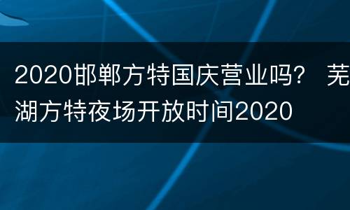 2020邯郸方特国庆营业吗？ 芜湖方特夜场开放时间2020