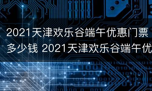 2021天津欢乐谷端午优惠门票多少钱 2021天津欢乐谷端午优惠门票多少钱啊