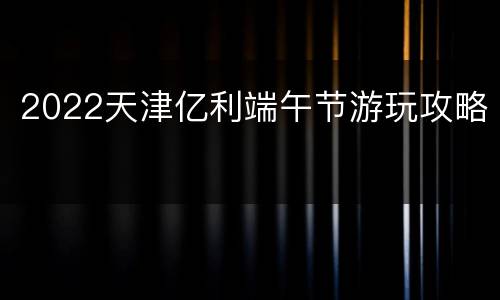 2022天津亿利端午节游玩攻略