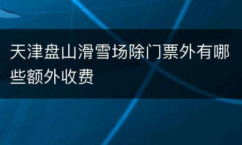 天津盘山滑雪场除门票外有哪些额外收费