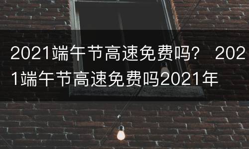 2021端午节高速免费吗？ 2021端午节高速免费吗2021年
