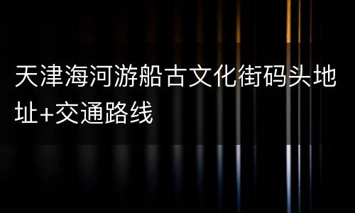天津海河游船古文化街码头地址+交通路线