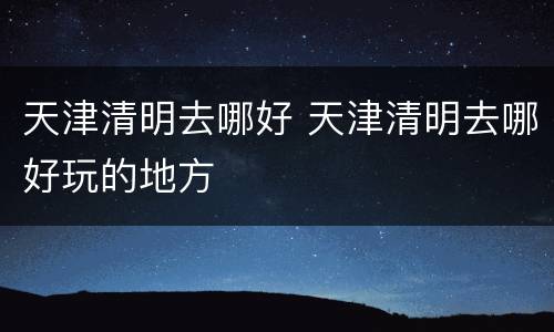 天津清明去哪好 天津清明去哪好玩的地方