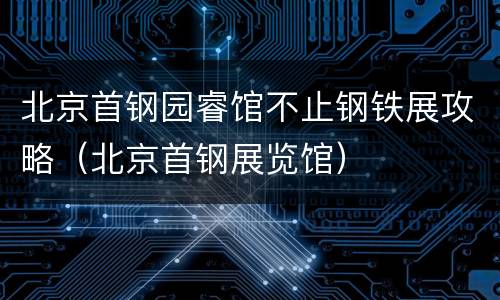 北京首钢园睿馆不止钢铁展攻略（北京首钢展览馆）