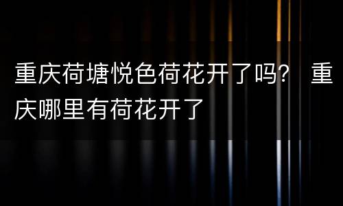 重庆荷塘悦色荷花开了吗？ 重庆哪里有荷花开了