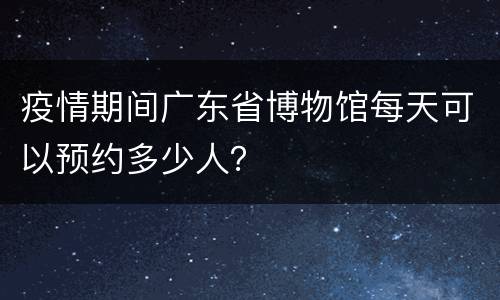 疫情期间广东省博物馆每天可以预约多少人？