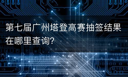 第七届广州塔登高赛抽签结果在哪里查询？
