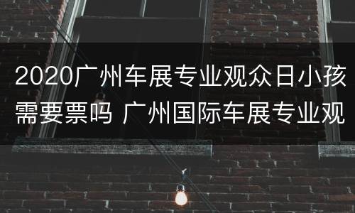 2020广州车展专业观众日小孩需要票吗 广州国际车展专业观众日