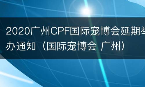 2020广州CPF国际宠博会延期举办通知（国际宠博会 广州）