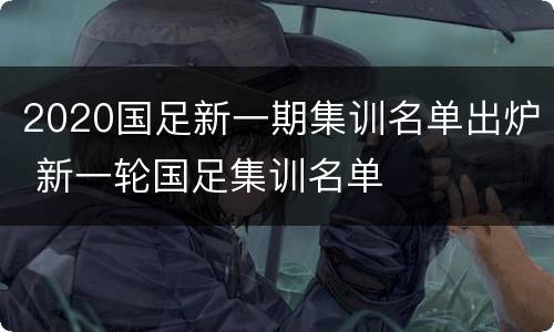 2020国足新一期集训名单出炉 新一轮国足集训名单