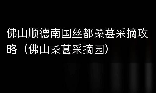 佛山顺德南国丝都桑葚采摘攻略（佛山桑葚采摘园）