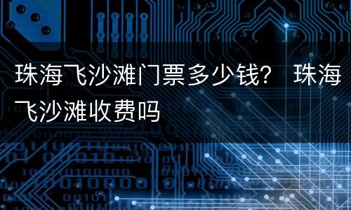 珠海飞沙滩门票多少钱？ 珠海飞沙滩收费吗