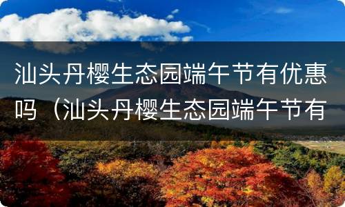 汕头丹樱生态园端午节有优惠吗（汕头丹樱生态园端午节有优惠吗现在）
