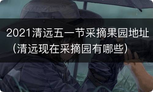 2021清远五一节采摘果园地址（清远现在采摘园有哪些）