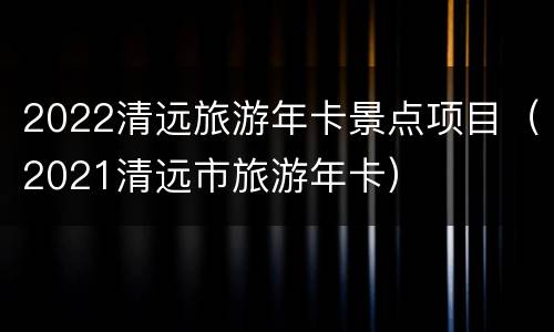 2022清远旅游年卡景点项目（2021清远市旅游年卡）