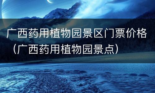 广西药用植物园景区门票价格（广西药用植物园景点）