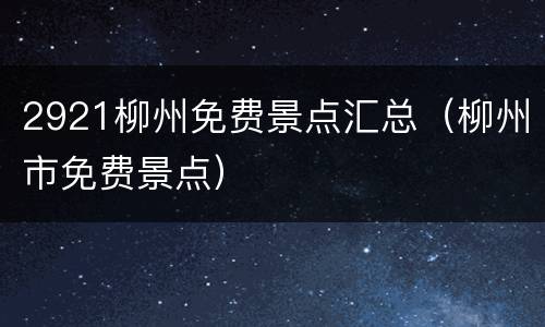 2921柳州免费景点汇总（柳州市免费景点）