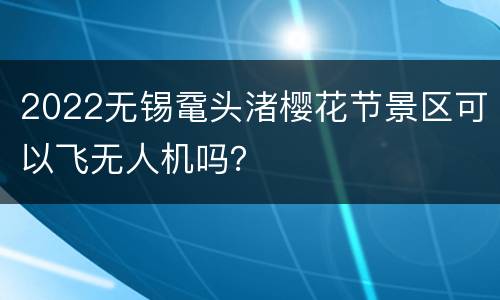 2022无锡鼋头渚樱花节景区可以飞无人机吗？
