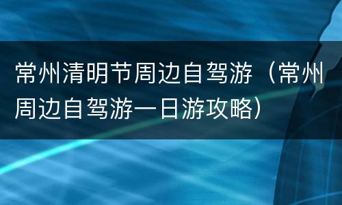 常州清明节周边自驾游（常州周边自驾游一日游攻略）
