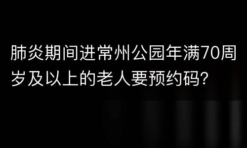 肺炎期间进常州公园年满70周岁及以上的老人要预约码？